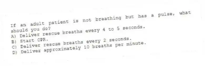 If an adult patient is not breathing but has a pulse, what should you do?
A) Deliver rescue breaths every 4 to 5 seconds.
B) Start CPR.
C) Deliver rescue breaths every 2 seconds.
D) Deliver approximately 10 breaths per minute.