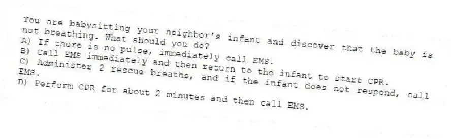 You are babysitting your neighbor's infant and discover that the baby is not breathing. What should you do?
A) If there is no pulse, immediately call EMS.
B) Call EMS immediately and then return to the infant to start CPR.
C) Administer 2 rescue breaths, and if the infant does not respond, call EMS.
D) Perform CPR for about 2 minutes and then call EMS.