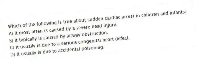 Which of the following is true about sudden cardiac arrest in children and infants?
A) It most often is caused by a severe head injury.
B) It typically is caused by airway obstruction.
C) It usually is due to a serious congenital heart defect.
D) It usually is due to accidental poisoning.