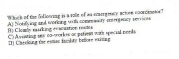 Which of the following is a role of an emergency action coordinator?
A) Notifying and working with community emergency services
B) Clearly marking evacuation routes
C) Assisting any co-worker or patient with special needs
D) Checking the entire facility before exiting