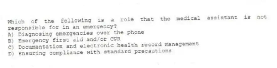 Which of the following is a role that the medical assistant is not responsible for in an emergency?
A) Diagnosing emergencies over the phone
B) Emergency first aid and/or CPR
C) Documentation and electronic health record management
D) Ensuring compliance with standard precautions