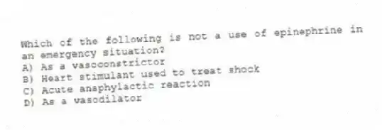 Which of the following is not a use of epinephrine in an emergency situation?
A) As a vasoconstrictor
B) Heart stimulant used to treat shock
C) Acute anaphylactic reaction
D) As a vasodilator