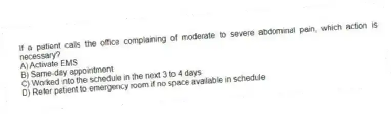 If a patient calls the office complaining of moderate to severe abdominal pain, which action is necessary?
A) Activate EMS
B) Same-day appointment
C) Worked into the schedule in the next 3 to 4 days
D) Refer patient to emergency room if no space available in schedule