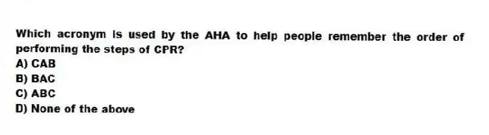 Which acronym is used by the AHA to help people remember the order of performing the steps of CPR?
A) CAB
B) BAC
C) ABC
D) None of the above