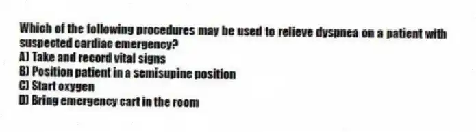 Which of the following procedures may be used to relieve dyspnea on a patient with suspected cardiac emergency?
A) Take and record vital signs
B) Position patient in a semisupine position
C) Start oxygen
D) Bring emergency cart in the room