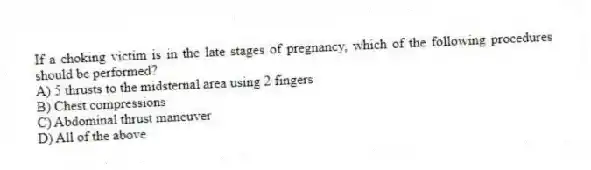 If a choking victim is in the late stages of pregnancy, which of the following procedures should be performed?
A) 5 thrusts to the midsternal area using 2 fingers
B) Chest compressions
C) Abdominal thrust maneuver
D) All of the above