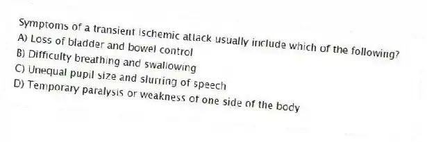Symptoms of a transient ischemic attack usually include which of the following?
A) Loss of bladder and bowel control
B) Difficulty breathing and swallowing
C) Unequal pupil size and slurring of speech
D) Temporary paralysis or weakness of one side of the body