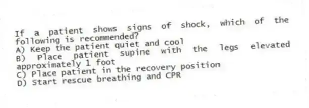 If a patient shows signs of shock, which of the following is recommended?
A) Keep the patient quiet and cool
B) Place patient supine with the legs elevated approximately 1 foot
C) Place patient in the recovery position
D) Start rescue breathing and CPR