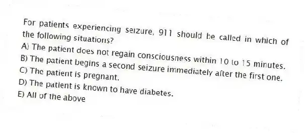 For patients experiencing seizure, 911 should be called in which of the following situations?
A) The patient does not regain consciousness within 10 to 15 minutes.
B) The patient begins a second seizure immediately after the first one.
C) The patient is pregnant.
D) The patient is known to have diabetes.
E) All of the above