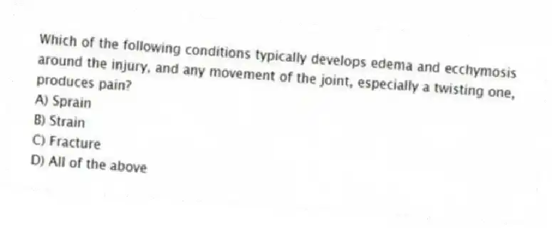 Which of the following conditions typically develops edema and ecchymosis around the injury, and any movement of the joint, especially a twisting one, produces pain?
A) Sprain
B) Strain
C) Fracture
D) All of the above