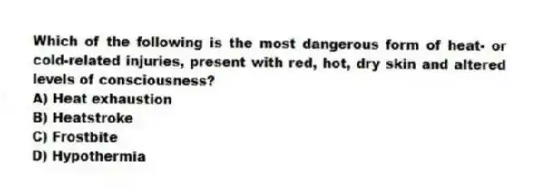 Which of the following is the most dangerous form of heat- or cold-related injuries, present with red, hot, dry skin and altered levels of consciousness?
A) Heat exhaustion
B) Heatstroke
C) Frostbite
D) Hypothermia