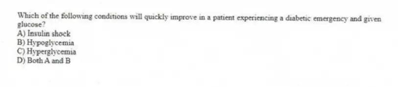 Which of the following conditions will quickly improve in a patient experiencing a diabetic emergency and given glucose?
A) Insulin shock
B) Hypoglycemia
C) Hyperglycemia
D) Both A and B