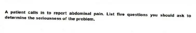 A patient calls in to report abdominal pain. List five questions you should ask to determine the seriousness of the problem.