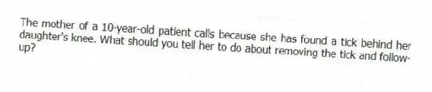 The mother of a 10-year-old patient calls because she has found a tick behind her daughter's knee. What should you tell her to do about removing the tick and follow-up?
