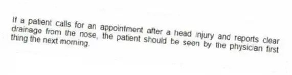 If a patient calls for an appointment after a head injury and reports clear drainage from the nose, the patient should be seen by the physician first thing the next morning.