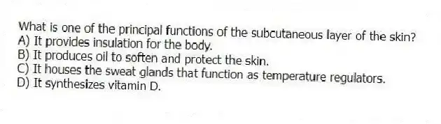 What is one of the principal functions of the subcutaneous layer of the skin?
A) It provides insulation for the body.
B) It produces oil to soften and protect the skin.
C) It houses the sweat glands that function as temperature regulators.
D) It synthesizes vitamin D.