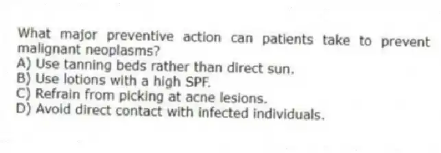 What major preventive action can patients take to prevent malignant neoplasms?
A) Use tanning beds rather than direct sun.
B) Use lotions with a high SPF.
C) Refrain from picking at acne lesions.
D) Avoid direct contact with infected individuals.