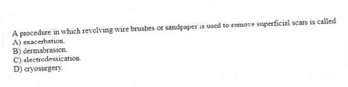 A procedure in which revolving wire brushes or sandpaper is used to remove superficial scars is called
A) exacerbation.
B) dermabrasion.
C) electrodessication.
D) cryosurgery.