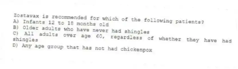 Zostavax is recommended for which of the following patients?
A) Infants 12 to 18 months old
B) Older adults who have never had shingles
C) All adults over age 60, regardless of whether they have had shingles
D) Any age group that has not had chickenpox