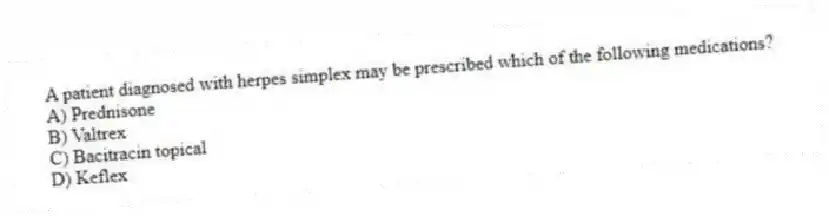 A patient diagnosed with herpes simplex may be prescribed which of the following medications?
A) Prednisone
B) Valtrex
C) Bacitracin topical
D) Keflex