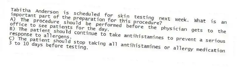 Tabitha Anderson is scheduled for skin testing next week. What is an important part of the preparation for this procedure?
A) The procedure should be performed before the physician gets to the office to see patients for the day.
B) The patient should continue to take antihistamines to prevent a serious response to allergens.
C) The patient should stop taking all antihistamines or allergy medication 3 to 10 days before testing.