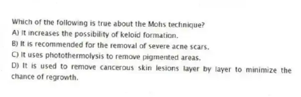 Which of the following is true about the Mohs technique?
A) It increases the possibility of keloid formation.
B) It is recommended for the removal of severe acne scars.
C) It uses photothermolysis to remove pigmented areas.
D) It is used to remove cancerous skin lesions layer by layer to minimize the chance of regrowth.