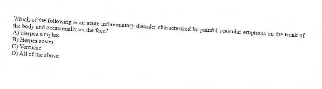 Which of the following is an acute inflammatory disorder characterized by painful vesicular eruptions on the trunk of the body and occasionally on the face?
A) Herpes simplex
B) Herpes zoster
C) Verrucae
D) All of the above