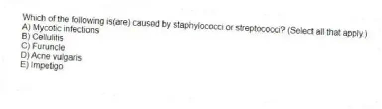 Which of the following is(are) caused by staphylococci or streptococci? (Select all that apply.)
A) Mycotic infections
B) Cellulitis
C) Furuncle
D) Acne vulgaris
E) Impetigo