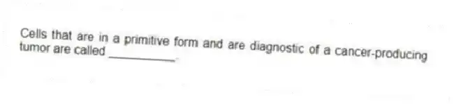 Cells that are in a primitive form and are diagnostic of a cancer-producing tumor are called __________.