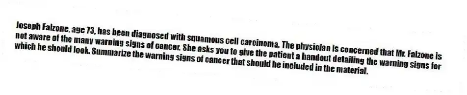 Joseph Falzone, age 73, has been diagnosed with squamous cell carcinoma. The physician is concerned that Mr. Falzone is not aware of the many warning signs of cancer. She asks you to give the patient a handout detailing the warning signs for which he should look. Summarize the warning signs of cancer that should be included in the material.