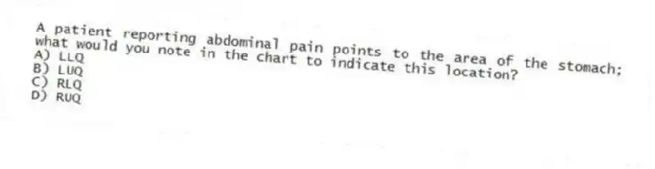 A patient reporting abdominal pain points to the area of the stomach; what would you note in the chart to indicate this location?
A) LLQ
B) LUQ
C) RLQ
D) RUQ
