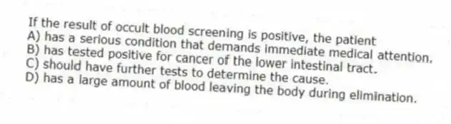 If the result of occult blood screening is positive, the patient
A) has a serious condition that demands immediate medical attention.
B) has tested positive for cancer of the lower intestinal tract.
C) should have further tests to determine the cause.
D) has a large amount of blood leaving the body during elimination.