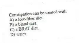 Constipation can be treated with
A) a low-fiber diet.
B) a bland diet.
C) a BRAT diet.
D) water.
