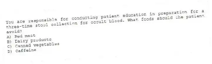 You are responsible for conducting patient education in preparation for a three-time stool collection for occult blood. What foods should the patient avoid?
A) Red meat
B) Dairy products
C) Canned vegetables
D) Caffeine