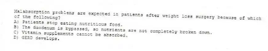 Malabsorption problems are expected in patients after weight loss surgery because of which of the following?
A) Patients stop eating nutritious food.
B) The duodenum is bypassed, so nutrients are not completely broken down.
C) Vitamin supplements cannot be absorbed.
D) GERD develops.