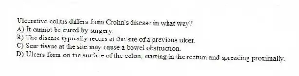 Ulcerative colitis differs from Crohn's disease in what way?
A) It cannot be cured by surgery.
B) The disease typically recurs at the site of a previous ulcer.
C) Scar tissue at the site may cause a bowel obstruction.
D) Ulcers form on the surface of the colon, starting in the rectum and spreading proximally.