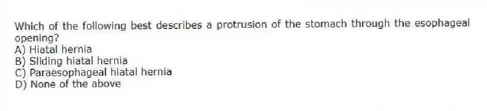 Which of the following best describes a protrusion of the stomach through the esophageal opening?
A) Hiatal hernia
B) Sliding hiatal hernia
C) Paraesophageal hiatal hernia
D) None of the above