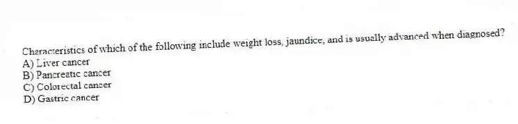 Characteristics of which of the following include weight loss, jaundice, and is usually advanced when diagnosed?
A) Liver cancer
B) Pancreatic cancer
C) Colorectal cancer
D) Gastric cancer