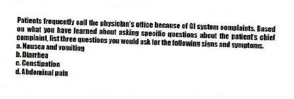Patients frequently call the physician's office because of GI system complaints. Based on what you have learned about asking specific questions about the patient's chief complaint, list three questions you would ask for the following signs and symptoms.
a. Nausea and vomiting
b. Diarrhea
c. Constipation
d. Abdominal pain