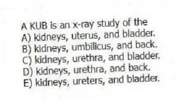 A KUB is an x-ray study of the
A) kidneys, uterus, and bladder.
B) kidneys, umbilicus, and back.
C) kidneys, urethra, and bladder.
D) kidneys, urethra, and back.
E) kidneys, ureters, and bladder.