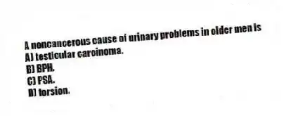 A noncancerous cause of urinary problems in older men is
A) testicular carcinoma.
B) BPH.
C) PSA.
D) torsion.