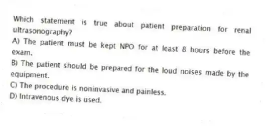 Which statement is true about patient preparation for renal ultrasonography?
A) The patient must be kept NPO for at least 8 hours before the exam.
B) The patient should be prepared for the loud noises made by the equipment.
C) The procedure is noninvasive and painless.
D) Intravenous dye is used.