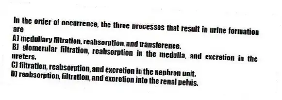 In the order of occurrence, the three processes that result in urine formation are
A) medullary filtration, reabsorption, and transference.
B) glomerular filtration, reabsorption in the medulla, and excretion in the ureters.
C) filtration, reabsorption, and excretion in the nephron unit.
D) reabsorption, filtration, and excretion into the renal pelvis.