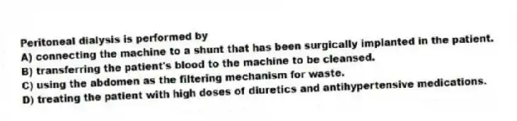 Peritoneal dialysis is performed by
A) connecting the machine to a shunt that has been surgically implanted in the patient.
B) transferring the patient's blood to the machine to be cleansed.
C) using the abdomen as the filtering mechanism for waste.
D) treating the patient with high doses of diuretics and antihypertensive medications.