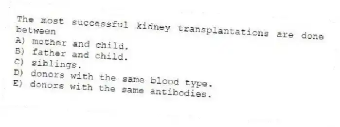 The most successful kidney transplantations are done between
A) mother and child.
B) father and child.
C) siblings.
D) donors with the same blood type.
E) donors with the same antibodies.