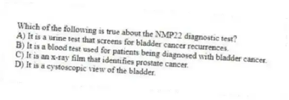 Which of the following is true about the NMP22 diagnostic test?
A) It is a urine test that screens for bladder cancer recurrences.
B) It is a blood test used for patients being diagnosed with bladder cancer.
C) It is an x-ray film that identifies prostate cancer.
D) It is a cystoscopic view of the bladder.