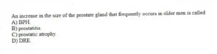 An increase in the size of the prostate gland that frequently occurs in older men is called
A) BPH.
B) prostatitis.
C) prostatic atrophy.
D) DRE.