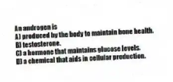 An androgen is
A) produced by the body to maintain bone health.
B) testosterone.
C) a hormone that maintains glucose levels.
D) a chemical that aids in cellular production.