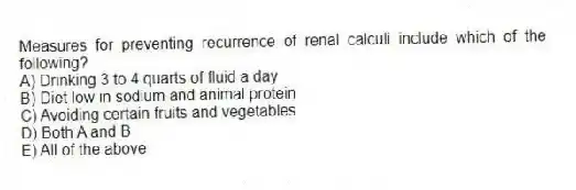 Measures for preventing recurrence of renal calculi include which of the following?
A) Drinking 3 to 4 quarts of fluid a day
B) Diet low in sodium and animal protein
C) Avoiding certain fruits and vegetables
D) Both A and B
E) All of the above