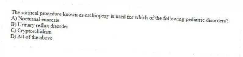 The surgical procedure known as orchiopexy is used for which of the following pediatric disorders?
A) Nocturnal enuresis
B) Urinary reflux disorder
C) Cryptorchidism
D) All of the above